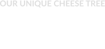 OUR UNIQUE CHEESE TREE